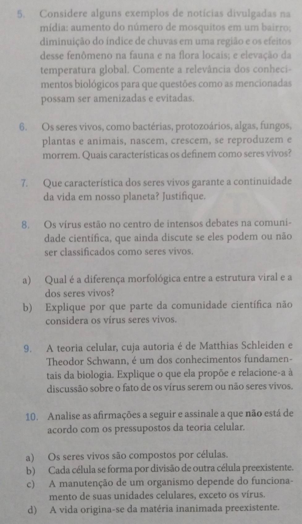 Considere alguns exemplos de notícias divulgadas na
mídia: aumento do número de mosquitos em um bairro;
diminuição do índice de chuvas em uma região e os efeitos
desse fenômeno na fauna e na flora locais; e elevação da
temperatura global. Comente a relevância dos conheci-
mentos biológicos para que questões como as mencionadas
possam ser amenizadas e evitadas.
6. Os seres vivos, como bactérias, protozoários, algas, fungos,
plantas e animais, nascem, crescem, se reproduzem e
morrem. Quais características os definem como seres vivos?
7. Que característica dos seres vivos garante a continuidade
da vida em nosso planeta? Justifique.
8. Os vírus estão no centro de intensos debates na comuni-
dade científica, que ainda discute se eles podem ou não
ser classificados como seres vivos.
a) Qual é a diferença morfológica entre a estrutura viral e a
dos seres vivos?
b) Explique por que parte da comunidade científica não
considera os vírus seres vivos.
9. A teoria celular, cuja autoria é de Matthias Schleiden e
Theodor Schwann, é um dos conhecimentos fundamen-
tais da biologia. Explique o que ela propõe e relacione-a à
discussão sobre o fato de os vírus serem ou não seres vívos.
10. Analise as afirmações a seguir e assinale a que não está de
acordo com os pressupostos da teoria celular.
a) Os seres vivos são compostos por células.
b) Cada célula se forma por divisão de outra célula preexistente.
c) A manutenção de um organismo depende do funciona-
mento de suas unidades celulares, exceto os vírus.
d) A vida origina-se da matéria inanimada preexistente.