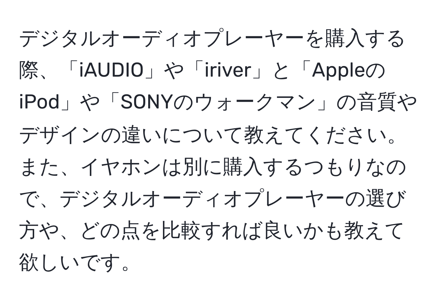 デジタルオーディオプレーヤーを購入する際、「iAUDIO」や「iriver」と「AppleのiPod」や「SONYのウォークマン」の音質やデザインの違いについて教えてください。また、イヤホンは別に購入するつもりなので、デジタルオーディオプレーヤーの選び方や、どの点を比較すれば良いかも教えて欲しいです。