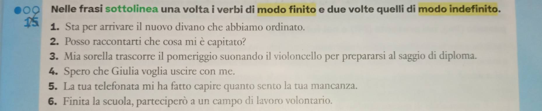 Nelle frasi sottolinea una volta i verbi di modo finito e due volte quelli di modo indefinito. 
1 1. Sta per arrivare il nuovo divano che abbiamo ordinato. 
2. Posso raccontarti che cosa mi è capitato? 
3. Mia sorella trascorre il pomeriggio suonando il violoncello per prepararsi al saggio di diploma. 
4. Spero che Giulia voglia uscire con me. 
5. La tua telefonata mi ha fatto capire quanto sento la tua mancanza. 
6. Finita la scuola, parteciperò a un campo di lavoro volontario.