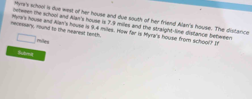 Myra's school is due west of her house and due south of her friend Alan's house. The distance 
between the school and Alan's house is 7.9 miles and the straight-line distance between 
necessary, round to the nearest tenth. 
Myra's house and Alan's house is 9.4 miles. How far is Myra's house from school? If
□ m íles 
Submit