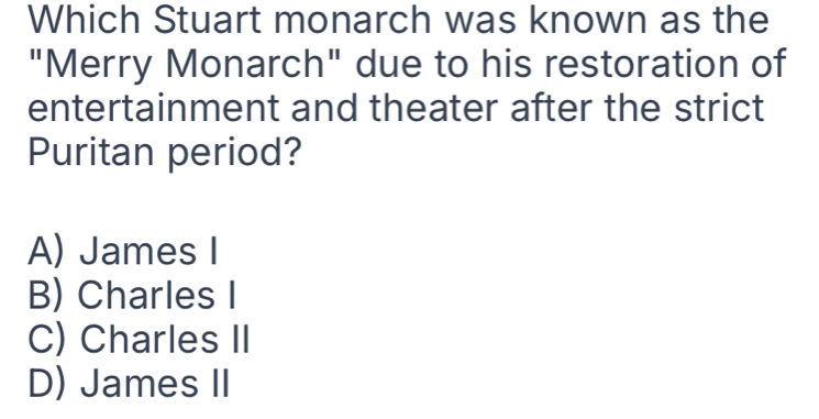 Which Stuart monarch was known as the
"Merry Monarch" due to his restoration of
entertainment and theater after the strict
Puritan period?
A) James I
B) Charles I
C) Charles II
D) James II