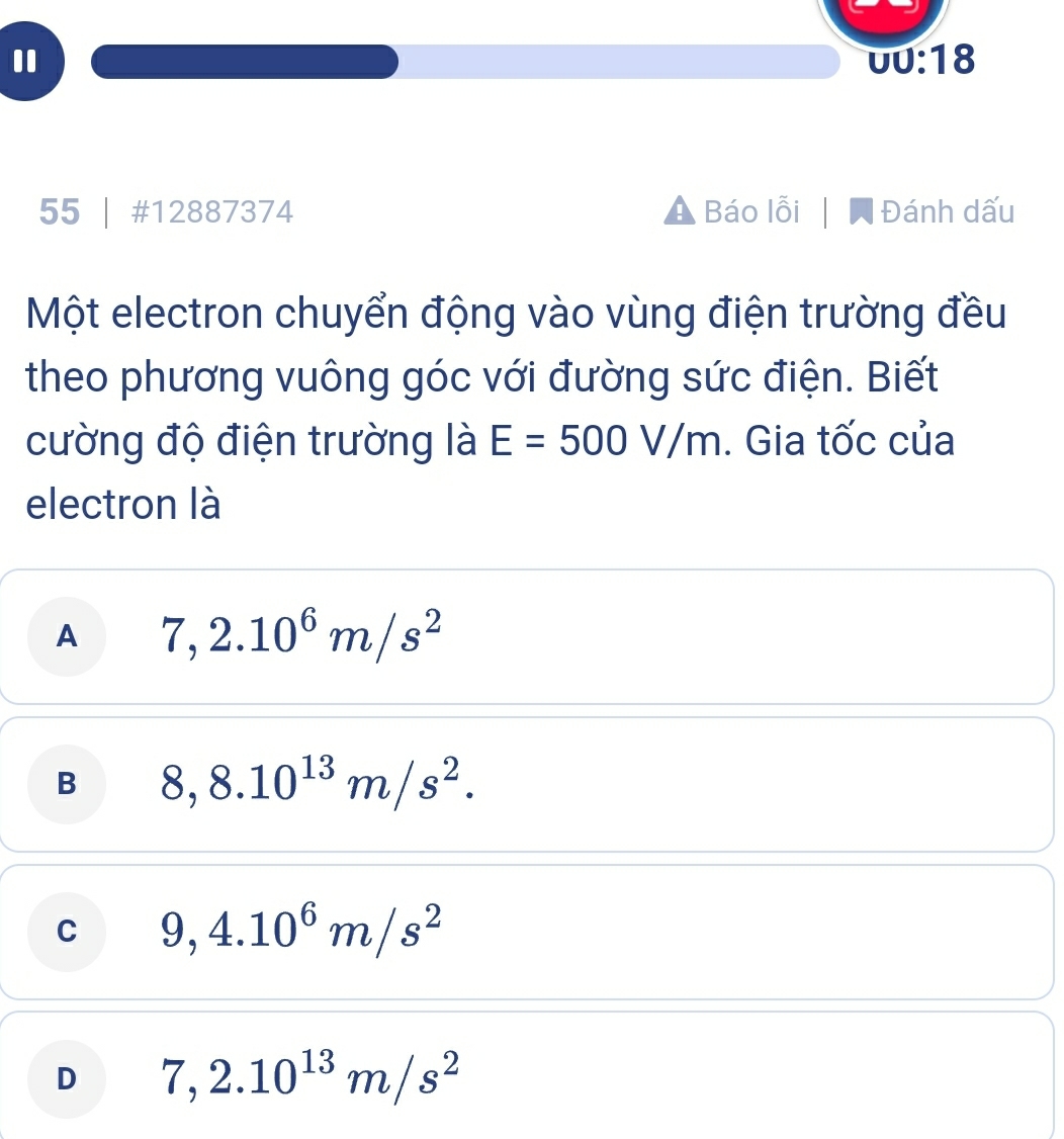 UU:18 
55 | #12887374 Báo lỗi Đánh dấu
Một electron chuyển động vào vùng điện trường đều
theo phương vuông góc với đường sức điện. Biết
cường độ điện trường là E=500V/m. Gia tốc của
electron là
A 7,2.10^6m/s^2
B 8,8.10^(13)m/s^2.
C 9,4.10^6m/s^2
D 7,2.10^(13)m/s^2