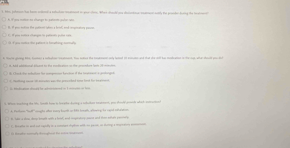 3, Mrs. Johnson has been ordered a nebulizer treatment in your clinic. When should you discontinue mreatment notify the provider during the tratment?
A. If you notice no change to patients palse rate.
B. If you notice the patient takes a brief, end-inspiratory pause.
C. If you notice changes to patients pulse rate.
D. Iff you notice the patient is breathing normally.
4. You're giving Mrs. Gomez a nebulirer treatment. You notice the treatment only lasted 10 minutes and that she still has medication in the cup, what should you do?
A. Add additional diluent to the medication so the procedure lasts 20 misutes.
B. Check the nebulizer for compressor function if the treatment is prolonged.
C. Nothing cause 1:0 minutes was the prescribed time limit for breatment.
0. Medication should be administered in 5 minutes or less
5. When teaching the Ms. Smith how to breathe during a nebulizer treatment, you should provide which imstruction?
A. Perform ''huff'' coughs after every fourth or firth breath, allowing for rapid exhalation.
B. Take a slow, deep breath with a brief, end-inspiratory passe and then exhale passively.
C. Breathe in and out rapidly in a comtant rhythm with no pause, as during a respiratery assessment.
D. Brate normally throughout the entire treatment.