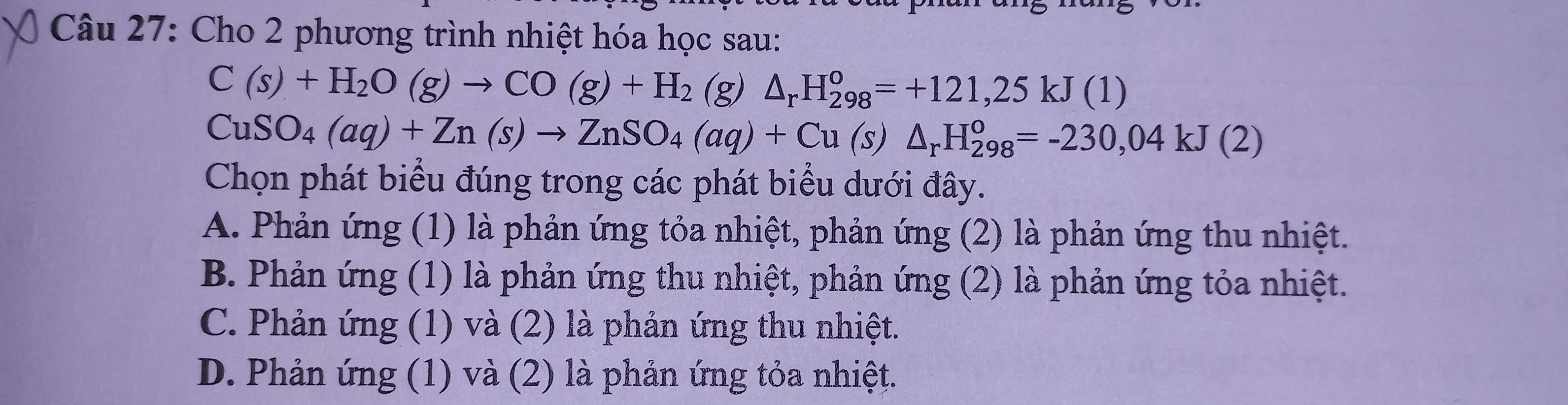 Cho 2 phương trình nhiệt hóa học sau:
C(s)+H_2O(g)to CO(g)+H_2 (g) △ _rH_(298)^o=+121,25kJ(1)
CuSO_4(aq)+Zn(s)to ZnSO_4(aq)+Cu(s)△ _rH_(298)^o=-230,04kJ(2)
Chọn phát biểu đúng trong các phát biểu dưới đây.
A. Phản ứng (1) là phản ứng tỏa nhiệt, phản ứng (2) là phản ứng thu nhiệt.
B. Phản ứng (1) là phản ứng thu nhiệt, phản ứng (2) là phản ứng tỏa nhiệt.
C. Phản ứng (1) và (2) là phản ứng thu nhiệt.
D. Phản ứng (1) và (2) là phản ứng tỏa nhiệt.