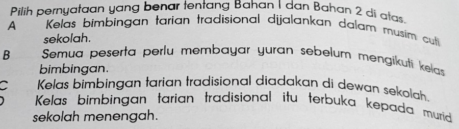 Pilih pernyataan yang benar tentang Bahan 1 dan Bahan 2 di atas.
A Kelas bimbingan tarian tradisional dijalankan dalam musim cuti
sekolah.
B Semua peserta perlu membayar yuran sebelum mengikuti kelas
bimbingan.
C Kelas bimbingan tarian tradisional diadakan di dewan sekolah.
Kelas bimbingan tarian tradisional itu terbuka kepada murid
sekolah menengah.