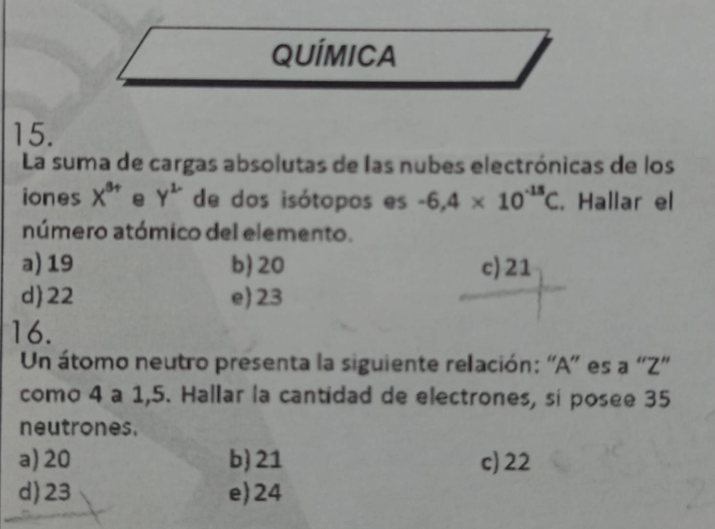 QUÍMICA
15.
La suma de cargas absolutas de las nubes electrónicas de los
iones X^(8+) e y^2 de dos isótopos es -6,4* 10^(-15)C. Hallar el
número atómico del elemento.
a) 19 b) 20 c) 21
d) 22 e) 23
16.
Un átomo neutro presenta la siguiente relación: “ A ” es a “ Z"
como 4 a 1,5. Hallar la cantidad de electrones, sí posee 35
neutrones.
a) 20 b) 21 c) 22
d 23 e) 24