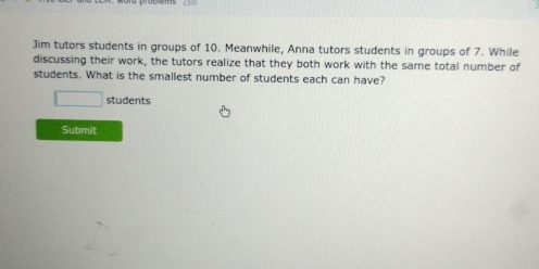 Jim tutors students in groups of 10. Meanwhile, Anna tutors students in groups of 7. While 
discussing their work, the tutors realize that they both work with the same total number of 
students. What is the smallest number of students each can have? 
students 
Submit