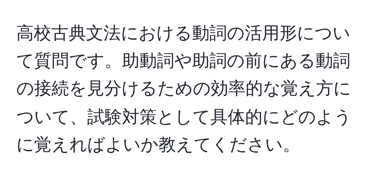 高校古典文法における動詞の活用形について質問です。助動詞や助詞の前にある動詞の接続を見分けるための効率的な覚え方について、試験対策として具体的にどのように覚えればよいか教えてください。