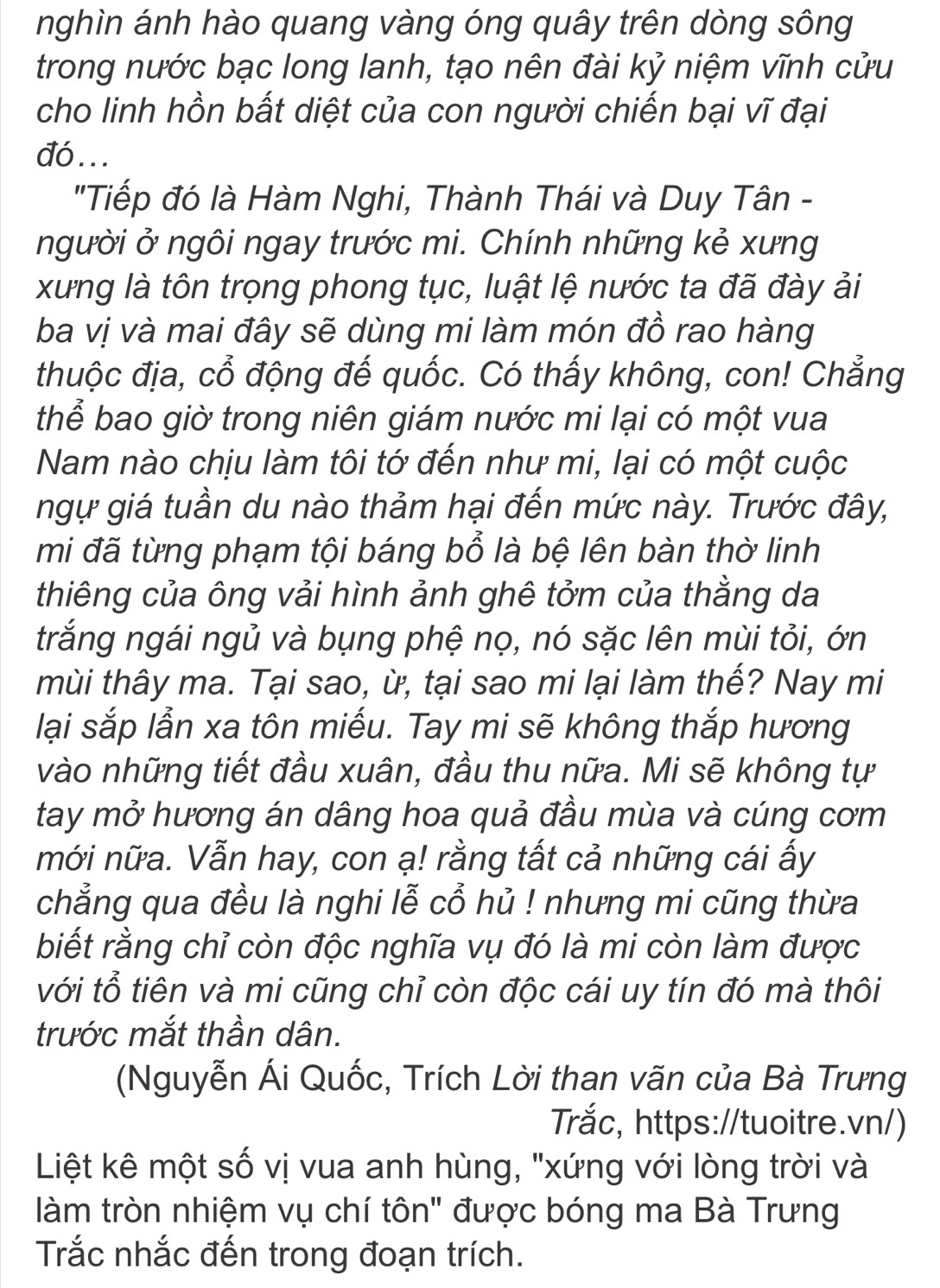 nghìn ánh hào quang vàng óng quây trên dòng sông
trong nước bạc long lanh, tạo nên đài kỷ niệm vĩnh cửu
cho linh hồn bất diệt của con người chiến bại vĩ đại
đó ...
"Tiếp đó là Hàm Nghi, Thành Thái và Duy Tân -
người ở ngôi ngay trước mi. Chính những kẻ xưng
xưng là tôn trọng phong tục, luật lệ nước ta đã đày ải
ba vị và mai đây sẽ dùng mi làm món đồ rao hàng
thuộc địa, cổ động đế quốc. Có thấy không, con! Chẳng
thể bao giờ trong niên giám nước mi lại có một vua
Nam nào chịu làm tôi tớ đến như mi, lại có một cuộc
ngự giá tuần du nào thảm hại đến mức này. Trước đây,
mi đã từng phạm tội báng bổ là bệ lên bàn thờ linh
thiêng của ông vải hình ảnh ghê tởm của thằng da
trắng ngái ngủ và bụng phệ nọ, nó sặc lên mùi tỏi, ớn
mùi thây ma. Tại sao, ừ, tại sao mi lại làm thế? Nay mi
lại sắp lẫn xa tôn miếu. Tay mi sẽ không thắp hương
vào những tiết đầu xuân, đầu thu nữa. Mi sẽ không tự
tay mở hương án dâng hoa quả đầu mùa và cúng cơm
mới nữa. Vẫn hay, con ạ! rằng tất cả những cái ấy
chẳng qua đều là nghi lễ cổ hủ ! nhưng mi cũng thừa
biết rằng chỉ còn độc nghĩa vụ đó là mi còn làm được
với tổ tiên và mi cũng chỉ còn độc cái uy tín đó mà thôi
trước mắt thần dân.
(Nguyễn Ái Quốc, Trích Lời than vãn của Bà Trưng
Trắc, https://tuoitre.vn/)
Liệt kê một số vị vua anh hùng, "xứng với lòng trời và
làm tròn nhiệm vụ chí tôn" được bóng ma Bà Trưng
Trắc nhắc đến trong đoạn trích.