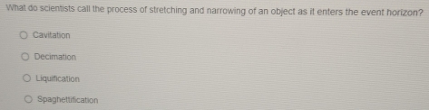 What do scientists call the process of stretching and narrowing of an object as it enters the event horizon?
Cavitation
Decimation
Liquification
Spaghettification