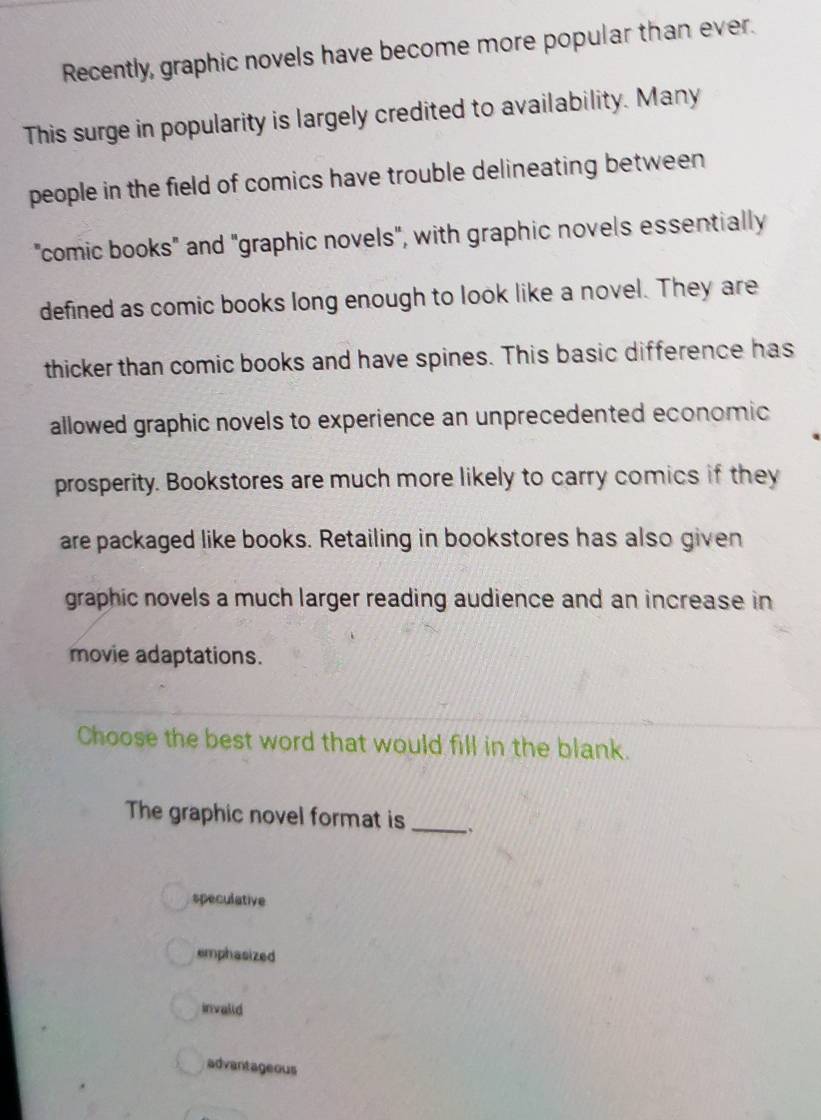 Recently, graphic novels have become more popular than ever.
This surge in popularity is largely credited to availability. Many
people in the field of comics have trouble delineating between
"comic books" and "graphic novels", with graphic novels essentially
defined as comic books long enough to look like a novel. They are
thicker than comic books and have spines. This basic difference has
allowed graphic novels to experience an unprecedented economic
prosperity. Bookstores are much more likely to carry comics if they
are packaged like books. Retailing in bookstores has also given
graphic novels a much larger reading audience and an increase in
movie adaptations.
Choose the best word that would fill in the blank.
The graphic novel format is_
speculative
emphasized
invalid
advantageous