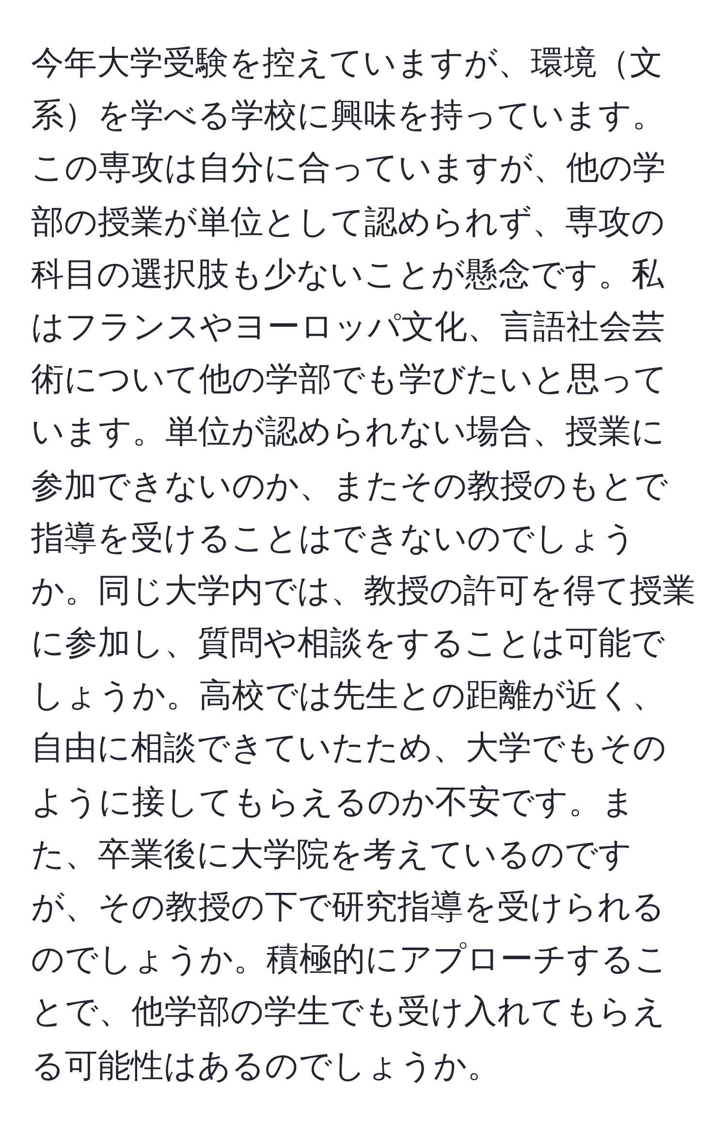 今年大学受験を控えていますが、環境文系を学べる学校に興味を持っています。この専攻は自分に合っていますが、他の学部の授業が単位として認められず、専攻の科目の選択肢も少ないことが懸念です。私はフランスやヨーロッパ文化、言語社会芸術について他の学部でも学びたいと思っています。単位が認められない場合、授業に参加できないのか、またその教授のもとで指導を受けることはできないのでしょうか。同じ大学内では、教授の許可を得て授業に参加し、質問や相談をすることは可能でしょうか。高校では先生との距離が近く、自由に相談できていたため、大学でもそのように接してもらえるのか不安です。また、卒業後に大学院を考えているのですが、その教授の下で研究指導を受けられるのでしょうか。積極的にアプローチすることで、他学部の学生でも受け入れてもらえる可能性はあるのでしょうか。