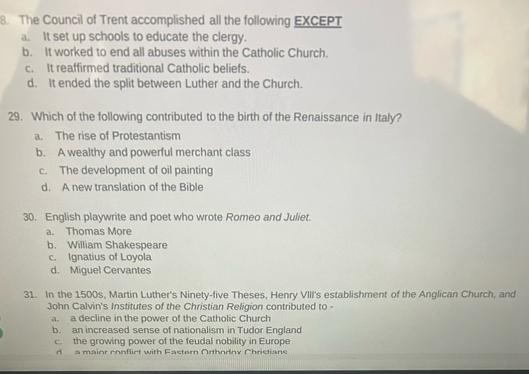 The Council of Trent accomplished all the following EXCEPT
a. It set up schools to educate the clergy.
b. It worked to end all abuses within the Catholic Church.
c. It reaffirmed traditional Catholic beliefs.
d. It ended the split between Luther and the Church.
29. Which of the following contributed to the birth of the Renaissance in Italy?
a. The rise of Protestantism
b. A wealthy and powerful merchant class
c. The development of oil painting
d. A new translation of the Bible
30. English playwrite and poet who wrote Romeo and Juliet.
a. Thomas More
b. William Shakespeare
c. Ignatius of Loyola
d. Miguel Cervantes
31. In the 1500s, Martin Luther's Ninety-five Theses, Henry VIII's establishment of the Anglican Church, and
John Calvin's Institutes of the Christian Religion contributed to -
a. a decline in the power of the Catholic Church
b. an increased sense of nationalism in Tudor England
c. the growing power of the feudal nobility in Europe
d a maior conflict with Fastern Orthodox Christians