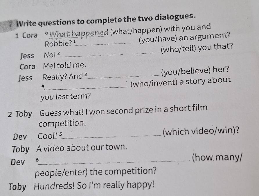 Write questions to complete the two dialogues. 
1 Cora 。What happened (what/happen) with you and 
Robbie? ¹_ (you/have) an argument? 
Jess No! ² ___(who/tell) you that? 
Cora Mel told me. 
jess Really? And _(you/believe) her? 
_4 
(who/invent) a story about 
you last term? 
2 Toby Guess what! I won second prize in a short film 
competition. 
Dev Cool!5_ _(which video/win)? 
Toby A video about our town. 
Dev _(how many/ 
people/enter) the competition? 
Toby Hundreds! So I'm really happy!