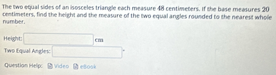 The two equal sides of an isosceles triangle each measure 48 centimeters. If the base measures 20
centimeters, find the height and the measure of the two equal angles rounded to the nearest whole 
number. 
Height: □ cm
Two Equal Angles: □°
Question Help: Video eBook