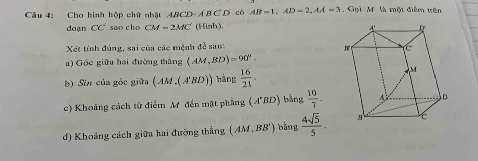 Cho hình hộp chữ nhật ABCD A'B'C'D' có AB=1,AD=2,AA'=3.  Gọi M là một điểm trên
đoạn CC' sao cho CM=2MC' (H inh
Xét tính đúng, sai của các mệnh đề sau:
a) Góc giữa hai đường thẳng (AM,BD)=90^0.
b) Sin của góc giữa (AM,(A'BD)) bằng  16/21 .
c) Khoảng cách từ điểm M đến mặt phẳng (A'BD) bằng  10/7 .
d) Khoảng cách giữa hai đường thẳng (AM,BB') bằng  4sqrt(5)/5 .