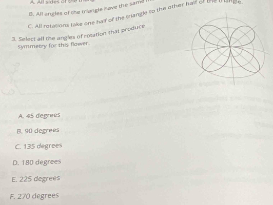 All sides of the
B. All angles of the triangle have the same I
C. All rotations take one half of the triangle to the other half of the trangle
3. Select all the angles of rotation that produce
symmetry for this flower.
A. 45 degrees
B. 90 degrees
C. 135 degrees
D. 180 degrees
E. 225 degrees
F. 270 degrees