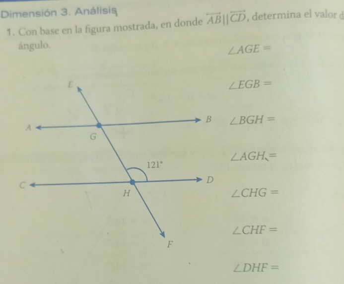 Dimensión 3. Análisis
1. Con base en la figura mostrada, en donde overleftrightarrow ABparallel overleftrightarrow CD , determina el valor d
ángulo.
∠ AGE=
∠ EGB=
∠ BGH=
∠ AGH=
∠ CHG=
∠ CHF=
∠ DHF=