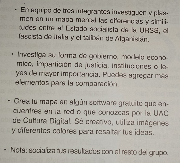 En equipo de tres integrantes investiguen y plas- 
men en un mapa mental las diferencias y simili- 
tudes entre el Estado socialista de la URSS, el 
fascista de Italia y el talibán de Afganistán. 
Investiga su forma de gobierno, modelo econó- 
mico, impartición de justicia, instituciones o le- 
yes de mayor importancia. Puedes agregar más 
elementos para la comparación. 
Crea tu mapa en algún software gratuito que en- 
cuentres en la red o que conozcas por la UAC 
de Cultura Digital. Sé creativo, utiliza imágenes 
y diferentes colores para resaltar tus ideas. 
• Nota: socializa tus resultados con el resto del grupo.