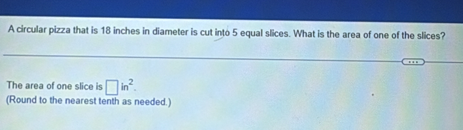 A circular pizza that is 18 inches in diameter is cut into 5 equal slices. What is the area of one of the slices? 
The area of one slice is □ in^2. 
(Round to the nearest tenth as needed.)