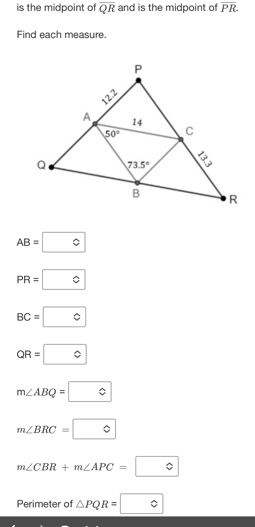 is the midpoint of overline QR and is the midpoint of overline PR.
Find each measure.
AB=□
PR=boxed approx 
BC=□
QR=□
m∠ ABQ=□
m∠ BRC=boxed approx 
m∠ CBR+m∠ APC=boxed ?
Perimeter of △ PQR=□