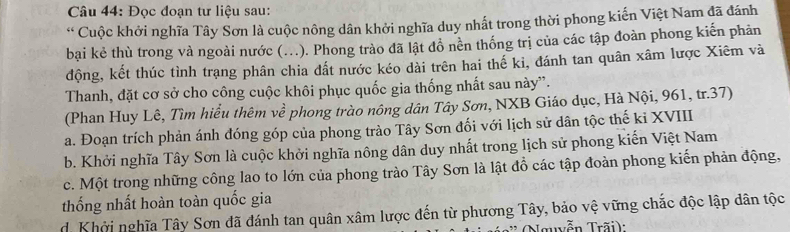 Đọc đoạn tư liệu sau:
* Cuộc khởi nghĩa Tây Sơn là cuộc nông dân khởi nghĩa duy nhất trong thời phong kiến Việt Nam đã đánh
bại kẻ thù trong và ngoài nước (...). Phong trào đã lật đồ nền thống trị của các tập đoàn phong kiến phản
động, kết thúc tình trạng phân chia dất nước kéo dài trên hai thế ki, đánh tan quân xâm lược Xiêm và
Thanh, đặt cơ sở cho công cuộc khôi phục quốc gia thống nhất sau này”.
(Phan Huy Lê, Tìm hiểu thêm về phong trào nông dân Tây Sơn, NXB Giáo dục, Hà Nội, 961, tr.37)
a. Đoạn trích phản ánh đóng góp của phong trào Tây Sơn đối với lịch sử dân tộc thế ki XVIII
b. Khởi nghĩa Tây Sơn là cuộc khởi nghĩa nông dân duy nhất trong lịch sử phong kiến Việt Nam
c. Một trong những công lao to lớn của phong trào Tây Sơn là lật đồ các tập đoàn phong kiến phản động,
thống nhất hoàn toàn quốc gia
d. Khởi nghĩa Tây Sơn đã đánh tan quân xâm lược đến từ phương Tây, bảo vệ vững chắc độc lập dân tộc
Nguyễn Trãi):