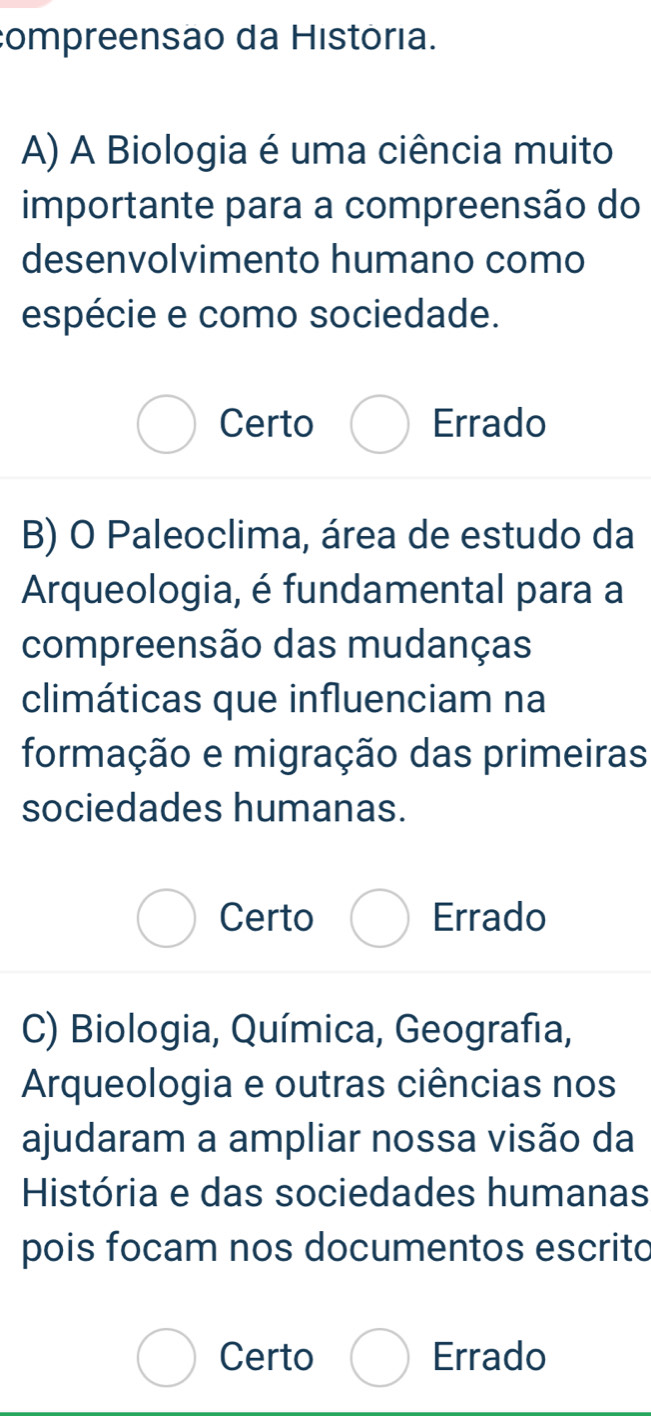 compreensão da História.
A) A Biologia é uma ciência muito
importante para a compreensão do
desenvolvimento humano como
espécie e como sociedade.
Certo Errado
B) O Paleoclima, área de estudo da
Arqueologia, é fundamental para a
compreensão das mudanças
climáticas que influenciam na
formação e migração das primeiras
sociedades humanas.
Certo Errado
C) Biologia, Química, Geografia,
Arqueologia e outras ciências nos
ajudaram a ampliar nossa visão da
História e das sociedades humanas
pois focam nos documentos escrito
Certo Errado