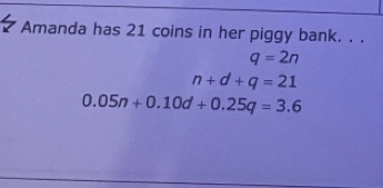 Amanda has 21 coins in her piggy bank. . .
q=2n
n+d+q=21
0.05n+0.10d+0.25q=3.6