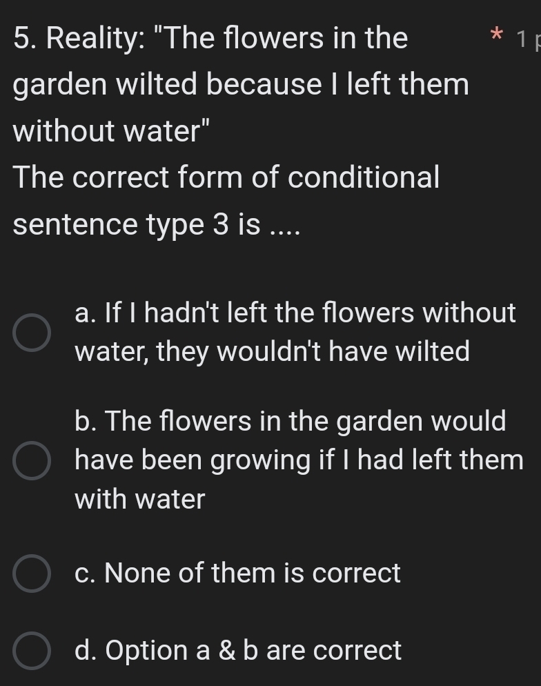 Reality: "The flowers in the
1
garden wilted because I left them
without water"
The correct form of conditional
sentence type 3 is ....
a. If I hadn't left the flowers without
water, they wouldn't have wilted
b. The flowers in the garden would
have been growing if I had left them
with water
c. None of them is correct
d. Option a & b are correct