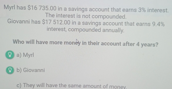 Myrl has $16 735.00 in a savings account that earns 3% interest.
The interest is not compounded.
Giovanni has $17 512.00 in a savings account that earns 9.4%
interest, compounded annually.
Who will have more money in their account after 4 years?
( a) Myrl
8 b) Giovanni
c) They will have the same amount of money.