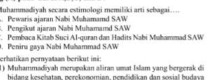 uhammadiyah secara estimologi memiliki arti sebagai…. 
Pewaris ajaran Nabi Muhamamd SAW 
. Pengikut ajaran Nabi Muhamamd SAW 
. Pembaca Kitab Suci Al-quran dan Hadits Nabi Muhammad SAW 
. Peniru gaya Nabi Muhammad SAW 
erhatikan pernyataan berikut ini: 
1) Muhammadiyah merupakan aliran umat Islam yang bergerak di 
bidanø kesehatan, perekonomian, pendidikan dan sosial budava