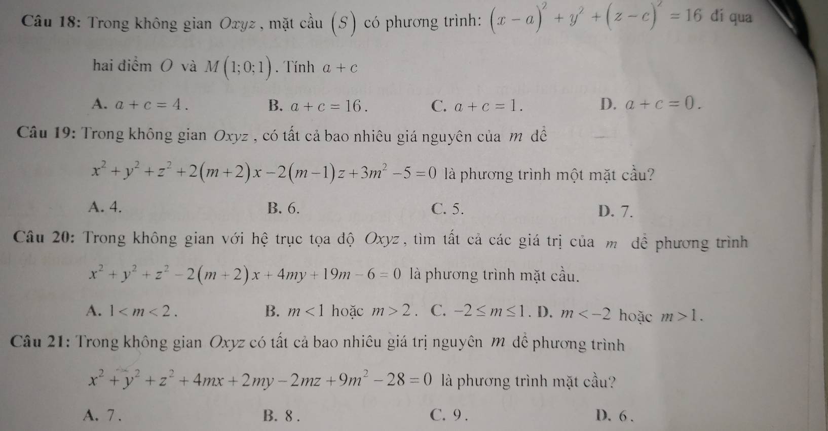 Trong không gian Oxyz , mặt cầu (S) có phương trình: (x-a)^2+y^2+(z-c)^2=16 dí qua
hai điểm O và M(1;0;1). Tính a+c
A. a+c=4. B. a+c=16. C. a+c=1. D. a+c=0. 
Câu 19: Trong không gian Oxyz , có tất cả bao nhiêu giá nguyên của m đề
x^2+y^2+z^2+2(m+2)x-2(m-1)z+3m^2-5=0 là phương trình một mặt cầu?
A. 4. B. 6. C. 5. D. 7.
Câu 20: Trong không gian với hệ trục tọa độ Oxyz, tìm tất cả các giá trị của m để phương trình
x^2+y^2+z^2-2(m+2)x+4my+19m-6=0 là phương trình mặt cầu.
A. 1 . B. m<1</tex> hoặc m>2. C. -2≤ m≤ 1. D. m hoặc m>1. 
Câu 21: Trong không gian Oxyz có tất cả bao nhiêu giá trị nguyên m để phương trình
x^2+y^2+z^2+4mx+2my-2mz+9m^2-28=0 là phương trình mặt cầu?
A. 7. B. 8. C. 9. D. 6.