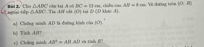 Cho △ ABC cân tại A có BC=12cm , chiều cao AH=8cm. Về đường tròn (O;R)
ngoại tiếp △ ABC T. Tia AH cắt (O) tại D (D khác A). 
a) Chứng minh AD là đường kính cia(O). 
b) Tính AB? 
c) Chứng minh AB^2=AH.AD và tính R?