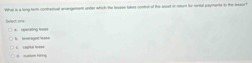 What is a long-term contractual arrangement under which the lessee takes control of the asset in return for rental payments to the lessor?
Select one:
a. operating lease
b. leveraged lease
c. capital lease
d. custom hiring