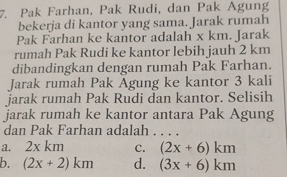 Pak Farhan, Pak Rudi, dan Pak Agung
bekerja di kantor yang sama. Jarak rumah
Pak Farhan ke kantor adalah x km. Jarak
rumah Pak Rudi ke kantor lebih jauh 2 km
dibandingkan dengan rumah Pak Farhan.
Jarak rumah Pak Agung ke kantor 3 kali
jarak rumah Pak Rudi dan kantor. Selisih
jarak rumah ke kantor antara Pak Agung
dan Pak Farhan adalah . . . .
a. 2xkm C. (2x+6)km
b. (2x+2)km d. (3x+6)km