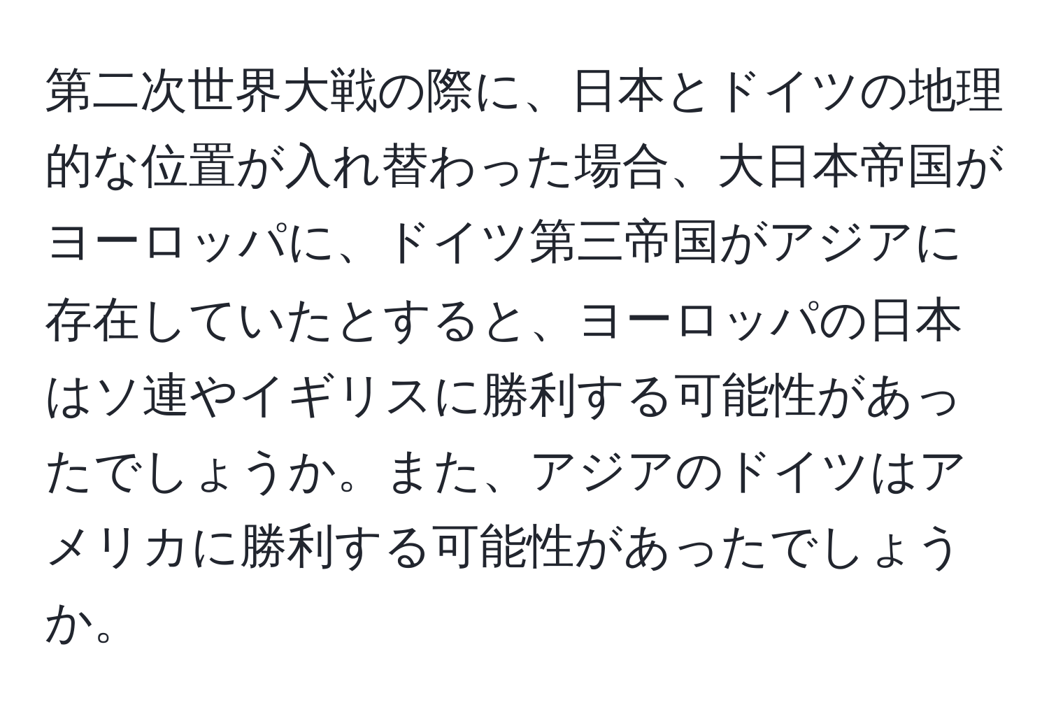 第二次世界大戦の際に、日本とドイツの地理的な位置が入れ替わった場合、大日本帝国がヨーロッパに、ドイツ第三帝国がアジアに存在していたとすると、ヨーロッパの日本はソ連やイギリスに勝利する可能性があったでしょうか。また、アジアのドイツはアメリカに勝利する可能性があったでしょうか。