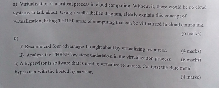 Virtualization is a critical process in cloud computing. Without it, there would be no cloud 
systems to talk about. Using a well-labelled diagram, clearly explain this concept of 
virtualization, listing THREE areas of computing that can be virtualized in cloud computing. 
(6 marks) 
b) 
i) Recommend four advantages brought about by virtualizing resources. (4 marks) 
ii) Analyze the THREE key steps undertaken in the virtualization process (6 marks) 
c) A hypervisor is software that is used to virtualize resources. Contrast the Bare metal 
hypervisor with the hosted hypervisor. (4 marks)