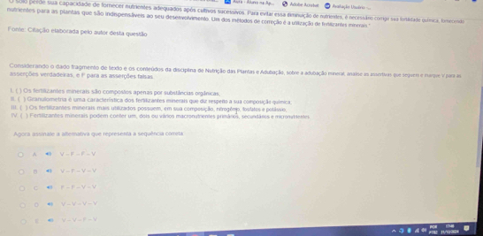 Adobe Arrobat sstação Usério =
solo perde sua capacidade de fornecer nutrientes adequados após cultivos sucessivos. Para evitar essa diminuição de nutrientes, é necessário comigr sãa fortidade quínica, forecendo
nutrientes para as plantas que são indispensáveis ao seu deservolvimento. Um dos mélodos de cerreção é a utilização de fertilizantes minerais.
Fonie: Citação elaborada pelo autor desta questão
Considerando o dado fragmento de texto e os conteúdos da disciplina de Nutrição das Plantas e Adubação, sobre a adubação mineral, analse as assertivas que seguem e marque y para as
asserções verdadeiras, e F para as asserções falsas
1. ( ) Os fertilizantes minerais são compostos apenas por substâncias orgânicas
) Granulometria é uma característica dos ferilizantes minerais que diz respeito a sua composição química
m ( III. ( ) Os fertilizantes minerais mais utilizados possuem, em sua composição, nitrogênio, fosfatos e potássio,
IV ( ) Fertilizantes minerais podem conter um, dois ou vários macronutrientes primários, secundáros e microntrentes
Agoca assmale a altemativa que representa a sequência cômita
A 4 V=F-F=V
B 4) V=F-V-V
C F-F-V=V
4 V-V=V-V
4 V-V-f=V