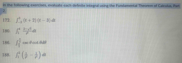 In the following exercises, evaluate each defnite integral using the Fundamental Theorem of Calculus, Part 
2. 
172. ∈t _(-2)^3(t+2)(t-3)dt
180. ∈t _1^(4frac 2-sqrt(t))t^2dt
186. ∈t _ π /3 ^ π /4 csc θ cot θ dθ
188. ∈t _1^(2(frac 1)t^2- 1/t^3 )dt