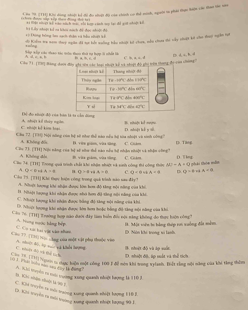 [TH] Khí dùng nhiệt kế để đo nhiệt độ của chính cơ thể mình, người ta phải thực hiện các thao tác sau
(chưa được sắp xếp theo đùng thứ tự)
a) Đặt nhiệt kể vào nách trái, rồi kẹp cánh tay lại để giữ nhiệt kế
b) Lầy nhiệt kế ra khôi nách để đọc nhiệt độ.
c) Dùng bōng lau sạch thân và bầu nhiệt kế
d) Kiểm tra xem thuỷ ngăn đã tụt hết xuống bầu nhiệt kê chưa, nếu chưa thi vấy nhiệt kê cho thuỷ ngân tụt
xuồng
Sắp xếp các thao tác trên theo thứ tự hợp lí nhất là
A. d, c, a, b B. a, b, c, d C. b, a, c, d
D. d, c, b, d
Câu 71. [TH] Bảng dưới đây gà nhiệt độ ghi trên thang đo của chúng?
Để đo nhiệt độ của bản là ta cần dùng
A. nhiệt kế thủy ngân. B. nhiệt kế rượu.
C. nhiệt kế kim loại.
D. nhiệt kế y tế.
Câu 72. [TH] Nội năng của hệ sẽ như thể nào nếu hệ tỏa nhiệt và sinh công?
A. Không đổi. B. vừa giám, vừa tăng. C. Giảm. D. Tăng.
Câu 73. [TH] Nội năng của hệ sẽ như thế nào nếu hệ nhận nhiệt và nhận công?
A. Không đổi. B. vừa giám, vừa tăng. C. Giảm. D. Tăng
Câu 74. [TH] Trong quá trình chất khí nhận nhiệt và sinh công thì công thức △ U=A+Q phải thóa mãn
A. Q<0</tex> và A>0. B. Q>0 và A>0. C. Q<0</tex> và A<0. D. Q>0 và A<0.
Câu 75. [TH] Khí thực hiện công trong quá trình nào sau đây?
A. Nhiệt lượng khí nhận được lớn hơn độ tăng nội năng của khí.
B. Nhiệt lượng khí nhận được nhỏ hơn độ tăng nội năng của khí.
C. Nhiệt lượng khí nhận được bằng độ tăng nội năng của khí.
D. Nhiệt lượng khí nhận được lớn hơn hoặc bằng độ tăng nội năng của khí.
Câu 76. [TH] Trường hợp nào dưới đây làm biến đổi nội năng không do thực hiện công?
A. Nung nước bằng bếp,
B. Một viên bị bằng thép rơi xuống đất mềm.
C. Cọ xát hai vật vào nhau.
D. Nén khí trong xỉ lanh.
Câu 77, [TH] Nội năng của một vật phụ thuộc vào
A. nhiệt độ, áp suất và khối lượng.
B. nhiệt độ và áp suất
C. nhiệt độ và thể tích.
D. nhiệt độ, áp suất và thể tích.
Câu 78. [TH] Người ta thực hiện một công 100 J đề nén khí trong xylanh. Biết rằng nội năng của khi tăng thêm
10 J. Phát biểu não sau đây là đúng?
A. Khí truyền ra môi trường xung quanh nhiệt lượng là 110 J.
B. Khí nhận nhiệt là 90 J.
C. Khí truyền ra môi trường xung quanh nhiệt lượng 110 J.
D. Khí truyền ra môi trường xung quanh nhiệt lượng 90 J.