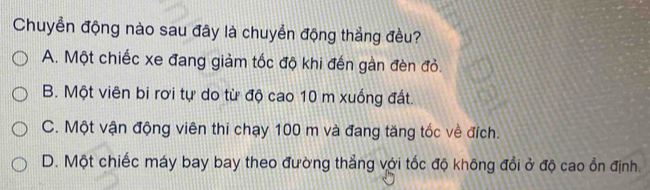 Chuyển động nào sau đây là chuyển động thẳng đều?
A. Một chiếc xe đang giảm tốc độ khi đến gàn đèn đỏ.
B. Một viên bi rơi tự do từ độ cao 10 m xuống đất.
C. Một vận động viên thi chạy 100 m và đang tăng tốc về đích.
D. Một chiếc máy bay bay theo đường thẳng với tốc độ không đổi ở độ cao ổn định.