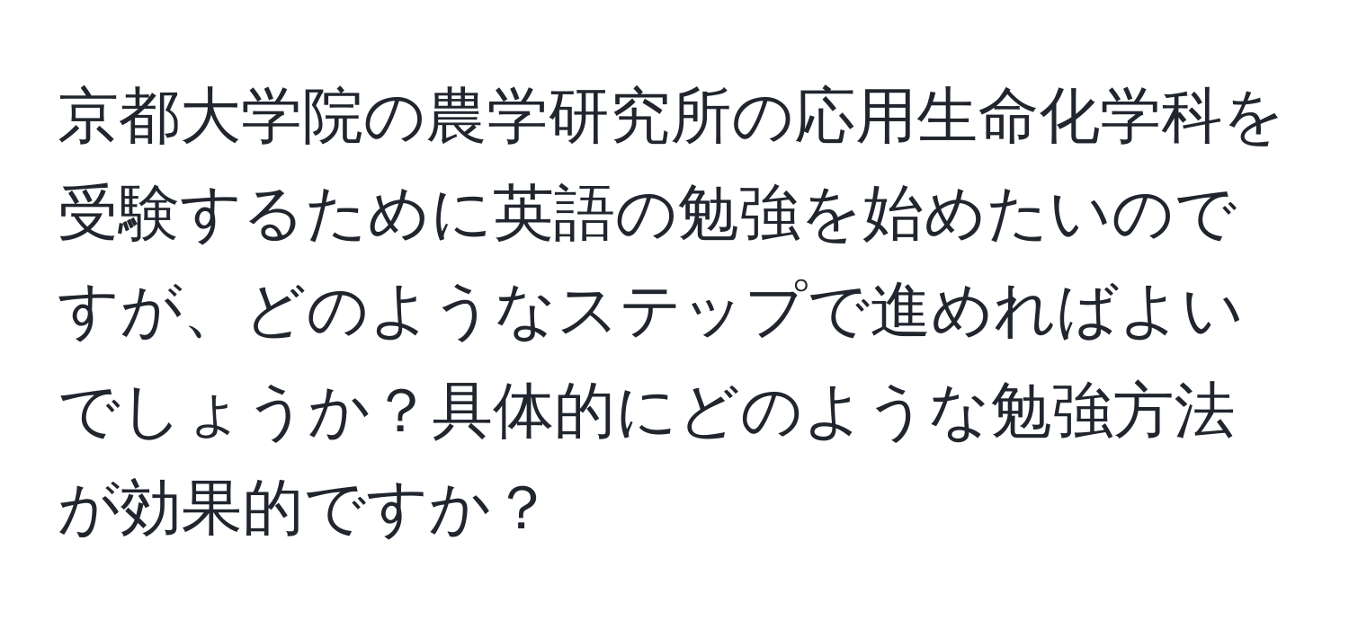 京都大学院の農学研究所の応用生命化学科を受験するために英語の勉強を始めたいのですが、どのようなステップで進めればよいでしょうか？具体的にどのような勉強方法が効果的ですか？