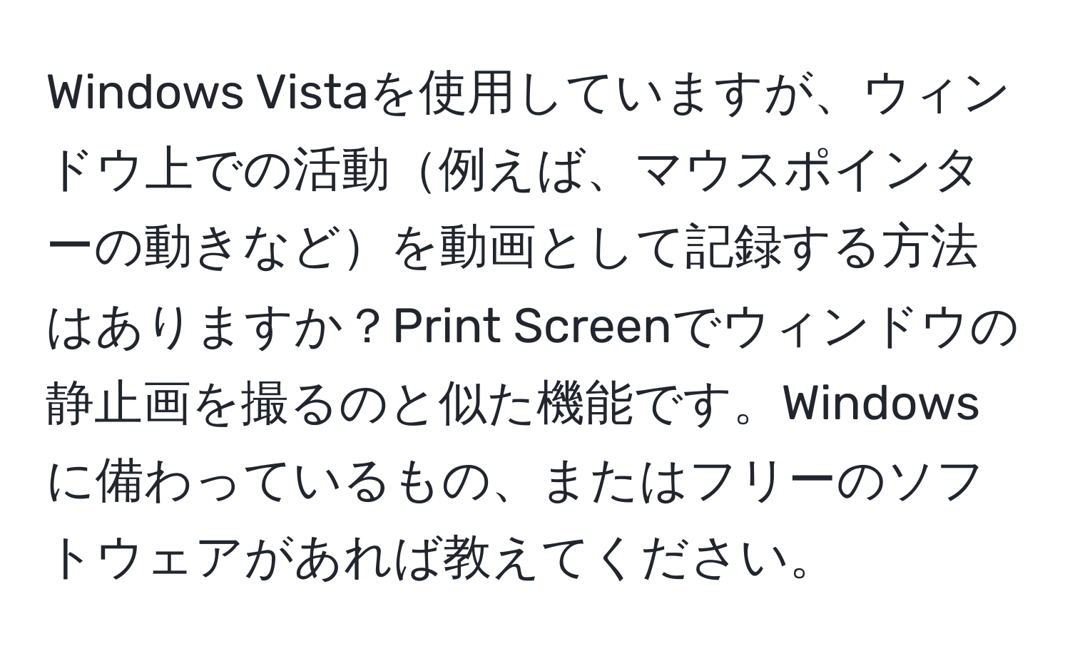 Windows Vistaを使用していますが、ウィンドウ上での活動例えば、マウスポインターの動きなどを動画として記録する方法はありますか？Print Screenでウィンドウの静止画を撮るのと似た機能です。Windowsに備わっているもの、またはフリーのソフトウェアがあれば教えてください。