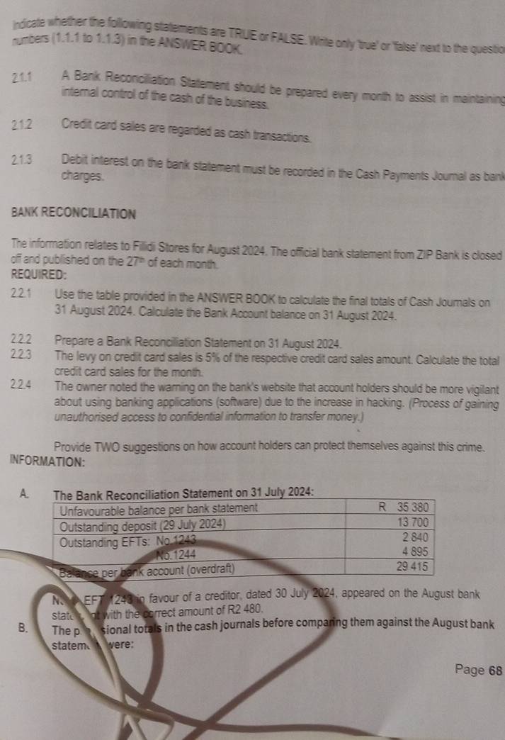 Indicate whether the following statements are TRUE or FALSE. Write only 'true' or 'false' next to the questio 
numbers (1.1.1 to 1.1.3) in the ANSWER BOOK. 
2.1.1 A Bank Reconciliation Statement should be prepared every month to assist in maintaining 
internal control of the cash of the business. 
2.1.2 Credit card sales are regarded as cash transactions. 
2.1.3 Debit interest on the bank statement must be recorded in the Cash Payments Journal as bani 
charges. 
BANK RECONCILIATION 
The information relates to Fillidi Stores for August 2024. The official bank statement from ZIP Bank is closed 
off and published on the 27^(th) of each month. 
REQUIRED: 
2.2.1 Use the table provided in the ANSWER BOOK to calculate the final totals of Cash Jourals on 
31 August 2024. Calculate the Bank Account balance on 31 August 2024. 
2.2.2 Prepare a Bank Reconciliation Statement on 31 August 2024. 
2.2.3 The levy on credit card sales is 5% of the respective credit card sales amount. Calculate the total 
credit card sales for the month. 
2.2.4 The owner noted the warning on the bank's website that account holders should be more vigilant 
about using banking applications (software) due to the increase in hacking. (Process of gaining 
unauthorised access to confidential information to transfer money.) 
Provide TWO suggestions on how account holders can protect themselves against this crime. 
INFORMATION: 
N EFT 243 in favour of a creditor, dated 30 July 2024, appeared on the August bank 
statt i. Int with the correct amount of R2 480. 
B. The p sional totals in the cash journals before comparing them against the August bank 
statem were: 
Page 68