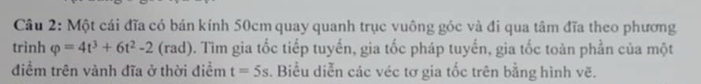 Một cái đĩa có bán kính 50cm quay quanh trục vuông góc và đi qua tâm đĩa theo phương 
trinh varphi =4t^3+6t^2-2 (rad). Tìm gia tốc tiếp tuyến, gia tốc pháp tuyến, gia tốc toàn phần của một 
điểm trên vành đĩa ở thời điềm t=5s. Biểu diễn các véc tơ gia tốc trên bằng hình vẽ.