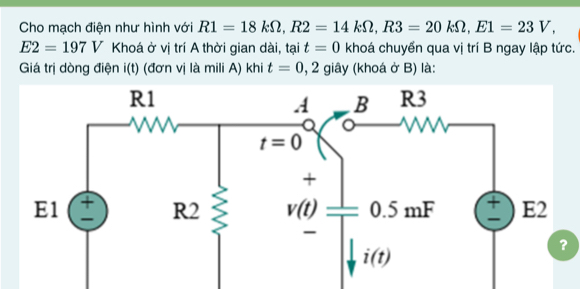 Cho mạch điện như hình với R1=18kOmega ,R2=14kOmega ,R3=20kOmega ,E1=23V,
E2=197V Khoá ở vị trí A thời gian dài, tại t=0 khoá chuyển qua vị trí B ngay lập tức.
Giá trị dòng điện i(t) (đơn vị là mili A) khi t=0,2 c â   * (khoá ở B) là: