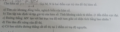 Cho hảm số y= (x^(2/)-2x-7)/x-4 . Gọi M, N là hai điểm cực trị của đồ thị hàm số. 
a) Tìm các khoảng đồng biến, nghịch biển của hàm số. 
b) Tìm tập xác định và tập giá trị của hàm số. Tính khoảng cách từ điểm O đến điểm cực đại. 
c) Đường thẳng MN tạo với hai trục toạ độ một tam giác có diện tích bằng bao nhiêu ? 
d) Tim tâm đối xứng của đồ thị. 
e) Có bao nhiêu đường thẳng cắt đồ thị tại 2 điểm có toạ độ nguyên.