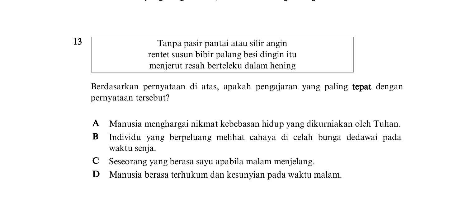 Tanpa pasir pantai atau silir angin
rentet susun bibir palang besi dingin itu
menjerut resah berteleku dalam hening
Berdasarkan pernyataan di atas, apakah pengajaran yang paling tepat dengan
pernyataan tersebut?
A Manusia menghargai nikmat kebebasan hidup yang dikurniakan oleh Tuhan.
B Individu yang berpeluang melihat cahaya di celah bunga dedawai pada
waktu senja.
C Seseorang yang berasa sayu apabila malam menjelang.
D Manusia berasa terhukum dan kesunyian pada waktu malam.