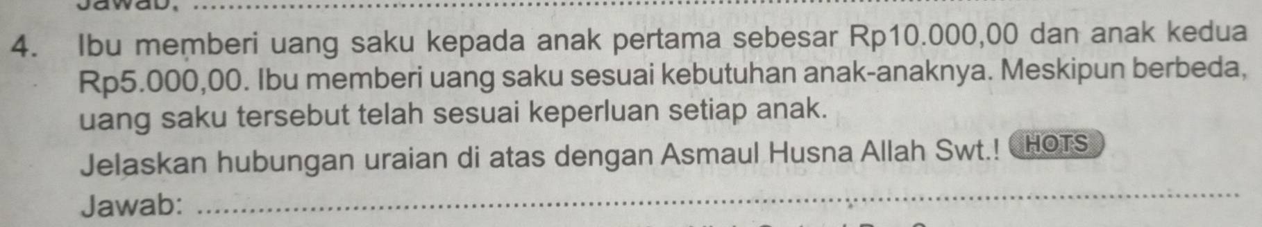 Jawad. 
4. Ibu memberi uang saku kepada anak pertama sebesar Rp10.000,00 dan anak kedua
Rp5.000,00. Ibu memberi uang saku sesuai kebutuhan anak-anaknya. Meskipun berbeda, 
uang saku tersebut telah sesuai keperluan setiap anak. 
Jelaskan hubungan uraian di atas dengan Asmaul Husna Allah Swt.! CHOTS 
Jawab: 
_