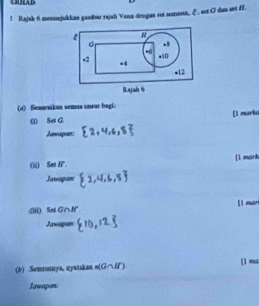 ! Rajah 6 menunjukkan ganbar rajah Vena dengan set semesta, ξ , set G dan set H. 
(d) Senaraikan semua unsur bagi: 
(1) Set G. [1 marka 
Jawapan: 
(ii) Set H '. [1 mark 
Jawapan: 
:(iii) Se G∩ H° [l mari 
Jawapan 
(b) Seterusnya, nyatakan n(G∩ H°). 
(1 ma. 
Jawapan